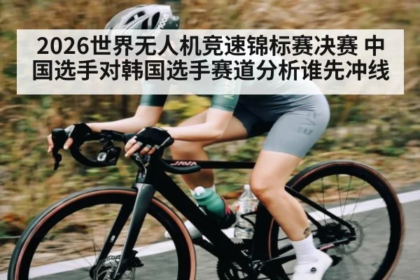 2026世界无人机竞速锦标赛决赛 中国选手对韩国选手赛道分析谁先冲线