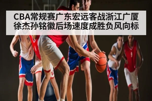 CBA常规赛广东宏远客战浙江广厦徐杰孙铭徽后场速度成胜负风向标
